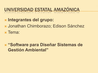 UNIVERSIDAD ESTATAL AMAZÓNICA

 Integrantes del grupo:
 Jonathan Chimborazo; Edison Sánchez

 Tema:



   “Software para Diseñar Sistemas de
    Gestión Ambiental”
 