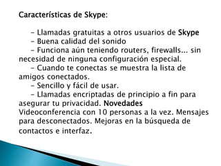 Características de Skype:
- Llamadas gratuitas a otros usuarios de Skype
- Buena calidad del sonido
- Funciona aún teniendo routers, firewalls... sin
necesidad de ninguna configuración especial.
- Cuando te conectas se muestra la lista de
amigos conectados.
- Sencillo y fácil de usar.
- Llamadas encriptadas de principio a fin para
asegurar tu privacidad. Novedades
Videoconferencia con 10 personas a la vez. Mensajes
para desconectados. Mejoras en la búsqueda de
contactos e interfaz.
 
