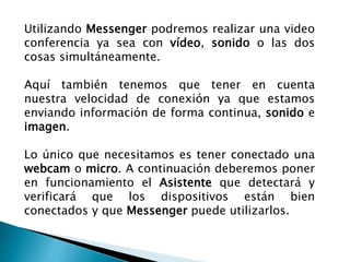 Utilizando Messenger podremos realizar una video
conferencia ya sea con vídeo, sonido o las dos
cosas simultáneamente.
Aquí también tenemos que tener en cuenta
nuestra velocidad de conexión ya que estamos
enviando información de forma continua, sonido e
imagen.
Lo único que necesitamos es tener conectado una
webcam o micro. A continuación deberemos poner
en funcionamiento el Asistente que detectará y
verificará que los dispositivos están bien
conectados y que Messenger puede utilizarlos.
 
