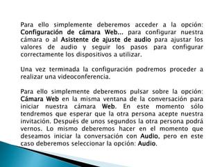 Para ello simplemente deberemos acceder a la opción:
Configuración de cámara Web... para configurar nuestra
cámara o al Asistente de ajuste de audio para ajustar los
valores de audio y seguir los pasos para configurar
correctamente los dispositivos a utilizar.
Una vez terminada la configuración podremos proceder a
realizar una videoconferencia.
Para ello simplemente deberemos pulsar sobre la opción:
Cámara Web en la misma ventana de la conversación para
iniciar nuestra cámara Web. En este momento sólo
tendremos que esperar que la otra persona acepte nuestra
invitación. Después de unos segundos la otra persona podrá
vernos. Lo mismo deberemos hacer en el momento que
deseamos iniciar la conversación con Audio, pero en este
caso deberemos seleccionar la opción: Audio.
 