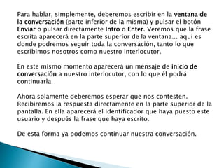 Para hablar, simplemente, deberemos escribir en la ventana de
la conversación (parte inferior de la misma) y pulsar el botón
Enviar o pulsar directamente Intro o Enter. Veremos que la frase
escrita aparecerá en la parte superior de la ventana... aquí es
donde podremos seguir toda la conversación, tanto lo que
escribimos nosotros como nuestro interlocutor.
En este mismo momento aparecerá un mensaje de inicio de
conversación a nuestro interlocutor, con lo que él podrá
continuarla.
Ahora solamente deberemos esperar que nos contesten.
Recibiremos la respuesta directamente en la parte superior de la
pantalla. En ella aparecerá el identificador que haya puesto este
usuario y después la frase que haya escrito.
De esta forma ya podemos continuar nuestra conversación.
 