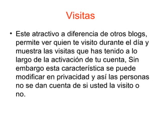 Visitas Este atractivo a diferencia de otros blogs, permite ver quien te visito durante el día y muestra las visitas que has tenido a lo largo de la activación de tu cuenta, Sin embargo esta característica se puede modificar en privacidad y así las personas no se dan cuenta de si usted la visito o no. 