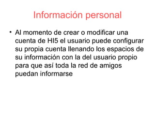 Información personal Al momento de crear o modificar una cuenta de HI5 el usuario puede configurar su propia cuenta llenando los espacios de su información con la del usuario propio para que así toda la red de amigos puedan informarse  