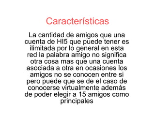 Características La cantidad de amigos que una cuenta de HI5 que puede tener es ilimitada por lo general en esta red la palabra amigo no significa otra cosa mas que una cuenta asociada a otra en ocasiones los amigos no se conocen entre si pero puede que se de el caso de conocerse virtualmente además de poder elegir a 15 amigos como principales 