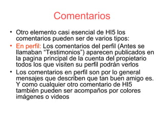 Comentarios Otro elemento casi esencial de HI5 los comentarios pueden ser de varios tipos: En perfil:  Los comentarios del perfil (Antes se llamaban “Testimonios”) aparecen publicados en la pagina principal de la cuenta del propietario todos los que visiten su perfil podrán verlos Los comentarios en perfil son por lo general mensajes que describen que tan buen amigo es. Y como cualquier otro comentario de HI5 también pueden ser acompaños por colores imágenes o videos 
