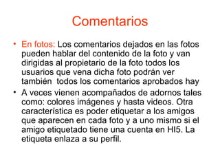 Comentarios En fotos:  Los comentarios dejados en las fotos pueden hablar del contenido de la foto y van dirigidas al propietario de la foto todos los usuarios que vena dicha foto podrán ver también  todos los comentarios aprobados hay A veces vienen acompañados de adornos tales como: colores imágenes y hasta videos. Otra característica es poder etiquetar a los amigos que aparecen en cada foto y a uno mismo si el amigo etiquetado tiene una cuenta en HI5. La etiqueta enlaza a su perfil.  