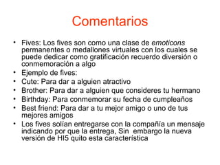 Comentarios Fives: Los fives son como una clase de  emoticons  permanentes o medallones virtuales con los cuales se puede dedicar como gratificación recuerdo diversión o conmemoración a algo Ejemplo de fives: Cute: Para dar a alguien atractivo Brother: Para dar a alguien que consideres tu hermano Birthday: Para conmemorar su fecha de cumpleaños  Best friend: Para dar a tu mejor amigo o uno de tus mejores amigos  Los fives solían entregarse con la compañía un mensaje indicando por que la entrega, Sin  embargo la nueva versión de HI5 quito esta característica 