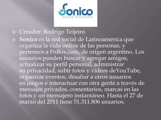    Creador: Rodrigo Teijeiro
   Sonico es la red social de Latinoamérica que
    organiza la vida online de las personas, y
    pertenece a FnBox.com, de origen argentino. Los
    usuarios pueden buscar y agregar amigos,
    actualizar su perfil personal, administrar
    su privacidad, subir fotos y videos deYouTube,
    organizar eventos, desafiar a otros usuarios
    en juegos e interactuar con otra gente a través de
    mensajes privados, comentarios, marcas en las
    fotos y un mensajero instantáneo. Hasta el 27 de
    marzo del 2011 tiene 51.311.806 usuarios.
 