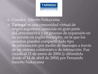    Creador: Alberto Nakayama
   Taringa! es una comunidad virtual de
    origen argentino, conocida en gran parte
    deLatinoamérica y en proceso de expansión en
    su versión en inglés Socialphy, en la que los
    usuarios pueden compartir todo tipo
    de información por medio de mensajes a través
    de un sistema colaborativo de interacción. Fue
    creada el 11 de enero de 2004 (y difundida
    desde el 14 de abril de 2004) por Fernando
    Sanzrto Nakayama
 