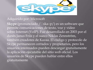 Adquirido por: Microsoft
Skype (pronunciado /ˈ     skaɪp/) es un software que
permite comunicaciones de texto, voz y vídeo
sobre Internet (VoIP). Fue desarrollado en 2003 por el
danés Janus Friis y el sueco Niklas Zennström,
también creadores de Kazaa. El código y protocolo de
Skype permanecen cerrados y propietarios, pero los
usuarios interesados pueden descargar gratuitamente
la aplicación ejecutable del sitio web oficial. Los
usuarios de Skype pueden hablar entre ellos
gratuitamente
 