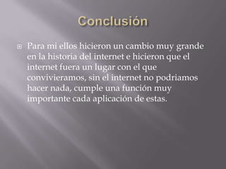    Para mi ellos hicieron un cambio muy grande
    en la historia del internet e hicieron que el
    internet fuera un lugar con el que
    convivieramos, sin el internet no podriamos
    hacer nada, cumple una función muy
    importante cada aplicación de estas.
 
