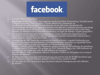    Creador: Mark Zuckerberg
   Facebook (NASDAQ: FB) es una empresa creada por Mark Zuckerberg y fundada junto
    a Eduardo Saverin, Chris Hughes y Dustin Moskovitz consistente en
    un sitioweb de redes sociales. Originalmente era un sitio para estudiantes de
    la Universidad de Harvard, pero actualmente está abierto a cualquier persona que tenga
    una cuenta de correo electrónico. Los usuarios pueden participar en una o más redes
    sociales, en relación con su situación académica, su lugar de trabajo o región geográfica.
   Ha recibido mucha atención en la blogosfera y en los medios de comunicación al
    convertirse en una plataforma sobre la que terceros pueden desarrollar aplicaciones y
    hacer negocio a partir de la red social.
   A mediados de 2007 lanzó las versiones en francés, alemán y español traducidas por
    usuarios de manera no remunerada, principalmente para impulsar su expansión fuera
    de Estados Unidos, ya que sus usuarios se concentran en Estados
    Unidos, Canadá y Reino Unido. Facebook cuenta con más de 900 millones de miembros,
    y traducciones a 70 idiomas. En octubre de 2012, Facebook llegó a los 1,000 millones de
    usuarios, de los cuáles hay más de 600 millones de usuarios
    móviles. Brasil, India, Indonesia, México y Estados Unidos son los países con el mayor
    número de usuarios.
   Su infraestructura principal está formada por una red de más de 50 000 servidores que
    usan distribuciones del sistema operativo GNU/Linux usando LAMP.
   El 9 de abril de 2012, se anunció que Facebook adquirió Instagram por mil millones
    de dólares.
 