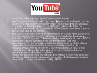    Creadores: Chad Hurley, Steve Chen y Jawed Karim
   YouTube (pronunciación AFI [ˈ    juˈtjuˈb) es un sitio web en el cual los
                                              ]
    usuarios pueden subir y compartir vídeos. Fue creado por tres antiguos
    empleados de PayPal en febrero de 2005.4 En octubre de 2006, fue
    adquirido por Google Inc. a cambio de 1650 millones de dólares y ahora
    opera como una de sus filiales.
   YouTube usa un reproductor en línea basado en Adobe Flash para servir
    su contenido (aunque también puede ser un reproductor basado en el
    estándar HTML5, que YouTube incorporó poco después de que la W3C lo
    presentara y que es soportado por los navegadores web más
    importantes). Es muy popular gracias a la posibilidad de alojar vídeos
    personales de manera sencilla. Aloja una variedad de clips de
    películas, programas de televisión y vídeos musicales. A pesar de las
    reglas de YouTube contra subir vídeos con derechos de autor, este
    material existe en abundancia, así como
    contenidos amateur como videoblogs. Los enlaces a vídeos de YouTube
    pueden ser también insertados en blogs y sitios electrónicos personales
    usando API o incrustando cierto código HTML.
 