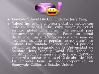    Fundador: David Filo Co Fundador: Jerry Yang
   Yahoo! Inc. es una empresa global de medios con
    sede en Estados Unidos, cuya misión es "ser el
    servicio global de Internet más esencial para
    consumidores y negocios". Posee un portal
    de Internet, un directorio web y una serie de
    servicios, incluido el popular correo electrónico
    Yahoo!. Fue fundada en enero de 1994 por dos
    estudiantes de postgrado de la Universidad de
    Stanford, Jerry Yang y David Filo. Yahoo! se
    constituyó como empresa el 2 de marzo de1995 y
    comenzó a cotizar en bolsa el 12 de abril de 1996.
    La empresa tiene su sede corporativa en
    Sunnyvale, California, Estados Unidos
 