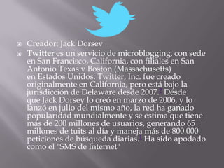    Creador: Jack Dorsev
   Twitter es un servicio de microblogging, con sede
    en San Francisco, California, con filiales en San
    Antonio Texas y Boston (Massachusetts)
    en Estados Unidos. Twitter, Inc. fue creado
    originalmente en California, pero está bajo la
    jurisdicción de Delaware desde 2007.7 Desde
    que Jack Dorsey lo creó en marzo de 2006, y lo
    lanzó en julio del mismo año, la red ha ganado
    popularidad mundialmente y se estima que tiene
    más de 200 millones de usuarios, generando 65
    millones de tuits al día y maneja más de 800.000
    peticiones de búsqueda diarias.1 Ha sido apodado
    como el "SMS de Internet"
 