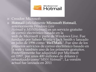    Creador: Microsoft
   Hotmail (oficialmente Microsoft Hotmail,
    anteriormente Windows Live
    Hotmail y MSNHotmail) es un servicio gratuito
    de correo electrónico basado en la
    web de Microsoft y parte de Windows Live. Fue
    fundado por Sabeer Bhatia y Jack Smith y lanzado
    en julio de 1996 como "HoTMaiL". Fue uno de los
    primeros servicios de correo electrónico basado en
    la web y también uno de los primeros gratuitos.
    Posteriormente fue adquirido por Microsoft
    en 1997, por unos 400 millones de dólares y
    rebautizado como"MSN Hotmail". La versión
    actual fue lanzada en 2011
 