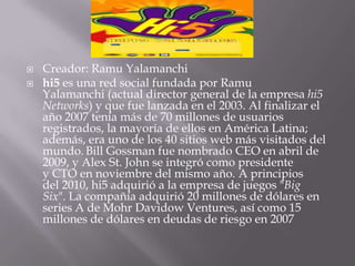    Creador: Ramu Yalamanchi
   hi5 es una red social fundada por Ramu
    Yalamanchi (actual director general de la empresa hi5
    Networks) y que fue lanzada en el 2003. Al finalizar el
    año 2007 tenía más de 70 millones de usuarios
    registrados, la mayoría de ellos en América Latina;
    además, era uno de los 40 sitios web más visitados del
    mundo. Bill Gossman fue nombrado CEO en abril de
    2009, y Alex St. John se integró como presidente
    y CTO en noviembre del mismo año. A principios
    del 2010, hi5 adquirió a la empresa de juegos "Big
    Six". La compañía adquirió 20 millones de dólares en
    series A de Mohr Davidow Ventures, así como 15
    millones de dólares en deudas de riesgo en 2007
 