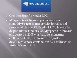    Creador: Specific Media LLC
   Myspace (escrito antes por la empresa
    como MySpace) es un servicio de red social
    propiedad de Specific Media LLC y la estrella
    de pop Justin Timberlake, Myspace fue lanzado
    en agosto del 2003 y su base se encuentra
    en Beverly Hills, California. En agosto
    de 2011, Myspace contaba con 33.1 millones de
    visitantes en EEUU
 