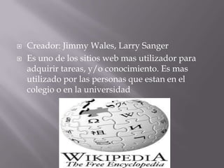    Creador: Jimmy Wales, Larry Sanger
   Es uno de los sitios web mas utilizador para
    adquirir tareas, y/o conocimiento. Es mas
    utilizado por las personas que estan en el
    colegio o en la universidad
 