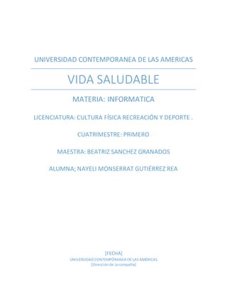 UNIVERSIDAD CONTEMPORANEA DE LAS AMERICAS
VIDA SALUDABLE
MATERIA: INFORMATICA
LICENCIATURA: CULTURA FÍSICA RECREACIÓN Y DEPORTE .
CUATRIMESTRE: PRIMERO
MAESTRA: BEATRIZ SANCHEZ GRANADOS
ALUMNA; NAYELI MONSERRAT GUTIÉRREZ REA
[FECHA]
UNIVERSIDAD CONTEMPÓRANEA DE LAS AMERICAS
[Dirección de la compañía]
 