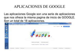 APLICACIONES DE GOOGLE
Las aplicaciones Google son una serie de aplicaciones
que nos ofrece la misma pagina de inicio de GOOGLE.
Son un total de 18 aplicaciones.
 