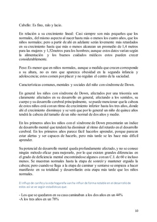 10
Cabello: Es fino, ralo y lacio.
En relación a su crecimiento lineal: Casi siempre son más pequeños que los
normales, del mismo aspecto al nacer hasta más o menos los cuatro años, que los
niños normales; pero a partir de ahí en adelante serán levemente más retardados
en su crecimiento hasta que más o menos alcanzan un promedio de 1,4 metros
para las mujeres y 1,52metros para los hombres; aunque estos datos varían según
la alimentación y los buenos cuidados médicos estos pueden crecer
considerablemente.
Peso:Es menor que en niños normales, aunque a medida que crecen corresponde
a su altura, no es raro que aparezca obesidad en la segunda infancia y
adolescencia; estos comen porplacer y no regulan el centro de la saciedad.
Características comunes, mentales y sociales del niño con síndromede Down.
En general los niños con síndrome de Down, afectados por una trisomía son
claramente afectados en su desarrollo en general, afectando a los sentidos, su
cuerpo y su desarrollo cerebral principalmente, sepuede mencionar quela cabeza
de estos niños está conun ritmo de crecimiento inferior hasta los tres años, donde
ahí el crecimiento disminuye y se verá que por lo general un niño de quince años
tendrá la cabeza del tamaño de un niño normal de dos años y medio.
En los primeros años los niños con el síndrome de Down presentarán un índice
de desarrollo mental que tenderá ha disminuir al ritmo del retardo en el desarrollo
cerebral. En los primeros años parece fácil hacerlos aprender, porque parecen
estar alertas y ser capaces de hacerlo, pero más tarde se les hace más difícil
aprender.
Su potencial de desarrollo mental queda profundamente afectado, y no se conoce
ningún método eficaz para mejorarlo, por lo que existen grandes diferencias en
el grado de deficiencia mental encontrándose algunos conun C.I. de 60 e incluso
menos. Se muestran normales hasta la etapa de sonreír y mantener erguida la
cabeza; pero cuando se llega a la etapa de caminar y sentarse se empieza a hacer
manifiesto en su totalidad y desarrollarán esta etapa más tarde que los niños
normales.
El influjo de cariño y la vida hogareña van ha influir de forma notable en el desarrollo de
estos así se ve según estadísticas que:
- Los que se quedaron en su casa caminaban a los dos años en un 44%
-A los tres años en un 78%
 