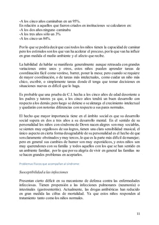 11
-A los cinco años caminaban en un 95%.
En relación a aquellos que fueron criados en instituciones se calcularon en:
-A los dos años ninguno caminaba
-A los tres años sólo un 3%
-A los cinco un 84%.
Porlo que se podríadecirque casitodos los niños tienen la capacidad de caminar
pero los estímulos sonlos que van ha acelerar el proceso,porlo que van ha influir
en gran medida el medio ambiente y el afecto que recibe.
La habilidad de hablar se manifiesta generalmente aunque retrasada con grandes
variaciones entre unos y otros, estos niños pueden aprender tareas de
coordinación fácil como vestirse, barrer, poner la mesa; pero cuando se requiere
de mayor coordinación, o de tareas más intelectuales, como cuidar un niño más
chico, escribir, o simplemente tareas donde él tenga que tomar decisiones en
situaciones nuevas es difícil que lo haga.
Es probable que una prueba de C.I. hecha a los cinco años de edad desoriente a
los padres y tutores ya que, a los cinco años tendrá un buen desarrollo con
respecto alos demás;pero luego se detiene o sealetarga el crecimiento intelectual
y quedarán con notorias diferencias con respecto a sus pares normales.
El hecho que mayor importancia tiene en el ámbito social es que su desarrollo
social supera en dos a tres años a su desarrollo mental. En el sentido de su
personalidad los niños con síndromede Down nacen alegres son muy sociables,
se sienten muy orgullosos de sus logros, tienen una clara sensibilidad musical, el
único aspecto en cierta forma desagradable de su personalidad es el hecho de que
sonclaramente obstinados ymuy tercos, lo que es la parte más difícil demanejar;
pero en general sus cambios de humor son muy esporádicos, y estos niños son
muy querendones con su familia y todos aquellos con los que se han sentido en
un ambiente familiar, por lo que porsu alegría de vivir en general las familias no
se hacen grandes problemas en aceptarlos.
Problemas físicos que acompañan al síndrome:
Susceptibilidad a las infecciones
Presentan cierto déficit en su mecanismo de defensa contra las enfermedades
infecciosas. Tienen propensión a las infecciones pulmonares (neumonía) o
intestinales (gastroenteritis). Actualmente, las drogas antibióticas han reducido
en gran medida las cifras de mortalidad. Ya que estos niños responden al
tratamiento tanto como los niños normales.
 