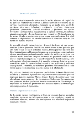 13
PROBLEMAS MEDICOS
En épocas pasadas no se solía prestar atención medica adecuada a la mayoría de
las personas con Síndrome de Down. A menudo carecían de todo salvo de los
servicios médicos más elementales. Raramente se les trataba como es debido
problemas tales como infecciones, cardiopatías congénitas, alteraciones
glandulares (endocrinas), perdidas sensoriales y problemas del aparato
locomotor. Tampoco existían frecuentemente la atención temprana, los sistemas
educativos especiales y los modernos servicios recreativos. Afortunadamente en
las ultimas décadas sehaobservado ungran avance tanto en el cuidado dela salud
como en la disponibilidad de servicios educativos al alcance de todos los que
tienen el Síndrome de Down.
Es imposible describir exhaustivamente, dentro de los limites de este trabajo,
todos los posibles problemas médicos que pueden afectar a estas personas (por
otra parte, defácil acceso enla literatura médica). Hemos preferido describir, más
bien, los principales problemas médicos con que se encuentran, comenzando con
algunas anomalías congénitas observadas en el recién nacido que requieren una
atención médica inmediata. Después trataremos los problemas clínicos que a
menudo se producenen personas conSíndromede Down durante su niñez, como
enfermedades infecciosas, aumento de la ingestión, problemas dentarios, accesos
convulsivos, apnea del sueño, disminuciones de la vista y del oído, y problemas
óseos y tiroides. Finalmente, se examinaran problemas relacionados con la salud
mental que se observan durante la adolescencia y en la edad adulta.
Hay que tener en cuenta que las personas con Síndrome de Down difieren entre
si tanto en lo referente a la presencia de los problemas médicos como al grado de
intensidad que estos alcanzan. Muchos órganos dentro del cuerpo pueden verse
afectados de manera adversa, y las personas con Síndrome de Down presentan
más problemas medicos que los que no están en esta situación. Sin embargo, la
mayoría de los individuos que reciban unos cuidados médicos y estomatólogos
apropiados gozarán, de buena salud.
Anomalías congénitas del recién nacido
En los recién nacidos con Síndrome e Down se observan diversas anomalías
congénitas, algunas de las cuales pueden poner la vida en peligro y requerir un
tratamiento inmediato, mientras que otras aparecen días o semanas después del
nacimiento del niño.
 