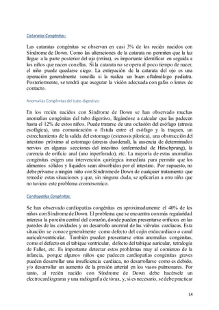14
Cataratas Congénitas:
Las cataratas congénitas se observan en casi 3% de los recién nacidos con
Síndrome de Down. Como las alteraciones de la catarata no permiten que la luz
llegue a la parte posterior del ojo (retina), es importante identificar en seguida a
los niños que nacen conellas. Si la catarata no se opera al poco tiempo de nacer,
el niño puede quedarse ciego. La extirpación de la catarata del ojo es una
operación generalmente sencilla si la realiza un buen oftalmólogo pediatra.
Posteriormente, se tendrá que asegurar la visión adecuada con gafas o lentes de
contacto.
Anomalías Congénitas del tubo digestivo:
En los recién nacidos con Síndrome de Down se han observado muchas
anomalías congénitas del tubo digestivo, llegándose a calcular que las padecen
hasta el 12% de estos niños. Puede tratarse de una oclusión del esófago (atresia
esofágica), una comunicación o fístula entre el esófago y la traquea, un
estrechamiento de la salida del estomago (estenosis pilorica), una obstruccióndel
intestino próximo al estomago (atresia duodenal), la ausencia de determinados
nervios en algunas secciones del intestino (enfermedad de Hirschprung), la
carencia de orificio anal (ano inperforado), etc. La mayoría de estas anomalías
congénitas exigen una intervención quirúrgica inmediata para permitir que los
alimentos sólidos y líquidos sean absorbidos por el intestino. Por supuesto, no
debeprivarse a ningún niño conSíndromede Down de cualquier tratamiento que
remedie estas situaciones y que, sin ninguna duda, se aplicarían a otro niño que
no tuviera este problema cromosomico.
Cardiopatías Congénitas:
Se han observado cardiopatías congénitas en aproximadamente el 40% de los
niños conSíndromedeDown. El problema que se encuentra conmás regularidad
interesa la porción central del corazón, dondepueden presentarse orificios en las
paredes de las cavidades y un desarrollo anormal de las válvulas cardiacas. Esta
situación se conoce generalmente como defecto del cojín endocardiaco o canal
auriculoventricular. También pueden presentarse otras anomalías congénitas,
como el defecto en el tabique ventricular, defecto del tabique auricular, tetralogía
de Fallot, etc. Es importante detectar estos problemas muy al comienzo de la
infancia, porque algunos niños que padecen cardiopatías congénitas graves
pueden desarrollar una insuficiencia cardiaca, no desarrollarse como es debido,
y/o desarrollar un aumento de la presión arterial en los vasos pulmonares. Por
tanto, al recién nacido con Síndrome de Down debe hacérsele un
electrocardiograma y una radiografía de tórax, y, si es necesario, sedebepracticar
 
