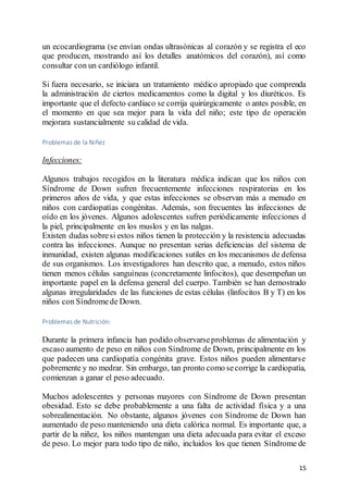 15
un ecocardiograma (se envían ondas ultrasónicas al corazón y se registra el eco
que producen, mostrando así los detalles anatómicos del corazón), así como
consultar con un cardiólogo infantil.
Si fuera necesario, se iniciara un tratamiento médico apropiado que comprenda
la administración de ciertos medicamentos como la digital y los diuréticos. Es
importante que el defecto cardiaco se corrija quirúrgicamente o antes posible, en
el momento en que sea mejor para la vida del niño; este tipo de operación
mejorara sustancialmente su calidad de vida.
Problemas de la Niñez
Infecciones:
Algunos trabajos recogidos en la literatura médica indican que los niños con
Síndrome de Down sufren frecuentemente infecciones respiratorias en los
primeros años de vida, y que estas infecciones se observan más a menudo en
niños con cardiopatías congénitas. Además, son frecuentes las infecciones de
oído en los jóvenes. Algunos adolescentes sufren periódicamente infecciones d
la piel, principalmente en los muslos y en las nalgas.
Existen dudas sobresi estos niños tienen la protección y la resistencia adecuadas
contra las infecciones. Aunque no presentan serias deficiencias del sistema de
inmunidad, existen algunas modificaciones sutiles en los mecanismos de defensa
de sus organismos. Los investigadores han descrito que, a menudo, estos niños
tienen menos células sanguíneas (concretamente linfocitos), que desempeñan un
importante papel en la defensa general del cuerpo. También se han demostrado
algunas irregularidades de las funciones de estas células (linfocitos B y T) en los
niños con Síndromede Down.
Problemas de Nutrición:
Durante la primera infancia han podido observarseproblemas de alimentación y
escaso aumento de peso en niños con Síndrome de Down, principalmente en los
que padecen una cardiopatía congénita grave. Estos niños pueden alimentarse
pobremente y no medrar. Sin embargo, tan pronto como secorrige la cardiopatía,
comienzan a ganar el peso adecuado.
Muchos adolescentes y personas mayores con Síndrome de Down presentan
obesidad. Esto se debe probablemente a una falta de actividad física y a una
sobrealimentación. No obstante, algunos jóvenes con Síndrome de Down han
aumentado de peso manteniendo una dieta calórica normal. Es importante que, a
partir de la niñez, los niños mantengan una dieta adecuada para evitar el exceso
de peso. Lo mejor para todo tipo de niño, incluidos los que tienen Síndrome de
 