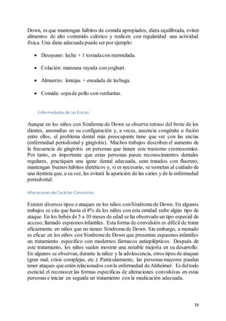 16
Down, es que mantengan hábitos de comida apropiados, dieta equilibrada, eviten
alimentos de alto contenido calórico y realicen con regularidad una actividad
física. Una dieta adecuada puede ser por ejemplo:
 Desayuno: leche + 1 tostadacon mermelada.
 Colación: manzana rayada conyoghurt.
 Almuerzo: lentejas + ensalada de lechuga.
 Comida: sopade pollo con verduritas.
Enfermedades de las Encías:
Aunque en los niños con Síndrome de Down se observa retraso del brote de los
dientes, anomalías en su configuración y, a veces, ausencia congénita o fusión
entre ellos, el problema dental más preocupante tiene que ver con las encías
(enfermedad periodontal y gingivitis). Muchos trabajos describen el aumento de
la frecuencia de gingivitis en personas que tienen este trastorno cromosomico.
Por tanto, es importante que estas personas pasen reconocimientos dentales
regulares, practiquen una igene dental adecuada, sean tratados con fluoruro,
mantengan buenos hábitos dietéticos y, si es necesario, se sometan al cuidado de
una dentista que, a su vez, les evitará la aparición de las caries y de la enfermedad
periodontal.
Alteraciones de Carácter Convulsivo:
Existen diversos tipos e ataques en los niños conSíndromede Down. En algunos
trabajos se cita que hasta el 8% de los niños con esta entidad sufre algún tipo de
ataque. En los bebés de 5 a 10 meses de edad se ha observado un tipo especial de
acceso, llamado espasmos infantiles. Esta forma de convulsión es difícil de tratar
eficazmente en niños que no tienen Síndromede Down. Sin embargo, a menudo
es eficaz en los niños con Síndromede Down que presentan espasmos infantiles
un tratamiento especifico con modernos fármacos antiepilépticos. Después de
este tratamiento, los niños suelen mostrar una notable mejoría en su desarrollo.
En algunos se observan, durante la niñez y la adolescencia, otros tipos de ataques
(gran mal, crisis complejas, etc.). Particularmente, las personas mayores pueden
tener ataques queestén relacionados conla enfermedad deAlzheimer. Es deltodo
esencial el reconocer las formas especificas de alteraciones convulsivas en estas
personas e iniciar en seguida un tratamiento con la medicación adecuada.
 