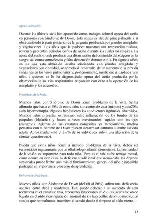 17
Apnea del Sueño:
Durante los últimos años han aparecido varios trabajos sobre el apnea del sueño
en personas con Síndrome de Down. Esta apnea es debida principalmente a la
obstrucciónde la parte posterior de la garganta producida porgrandes amígdalas
y vegetaciones. Los niños que la padecen muestran una respiración ruidosa,
roncan y presentan periodos cortos de sueño durante los cuales no respiran. La
apnea del sueño puede produciruna disminución del contenido del oxigeno en la
sangre, así como somnolencia y falta deatención durante el día. En algunos niños
en los que esta alteración estaba relacionada con grandes amígdalas y
vegetaciones y/u obesidad, se apreció el desarrollo de un aumento d la presión
sanguínea en los vasos pulmonares y, posteriormente, insuficiencia cardiaca. Los
niños a quienes se les ha diagnosticado apnea del sueño producida por la
obstrucción de las vías respiratorias responden con éxito a la operación de las
amígdalas y los adenoides.
Problemas de la Vista:
Muchos niños con Síndrome de Down tienen problemas de la vista. Se ha
afirmado que hasta el 50% de estos niños soncortos devista (miopes) y otro 20%
sufre hipermetropía. Algunos bebés tienen los conductores lagrimales obstruidos.
Muchos niños presentan estrabismo, sufre inflamación de los bordes de los
párpados (blefaritis) y hacen a veces movimientos rápidos con los ojos
(nistagmo). Ademas de las cataratas congenitas ya mencionadas, muchas
personas con Síndrome de Down pueden desarrollar cataratas durante su vida
adulta. Aproximadamente el 2-7% de los individuos sufren una alteración de la
córnea (queratocono).
Puesto que estos niños tienen a menudo problemas de la vista, deben ser
reconocidos regularmente porun oftalmólogo infantil competente. La normalidad
de la visión es importante para todo niño. Pero si el niño sufre retraso mental,
como ocurre en este caso, la deficiencia adicional que menoscabe los órganos
sensoriales puede limitar aún más el funcionamiento general del niño e impedirle
participar en importantes procesos deaprendizaje.
Deficiencias Auditivas:
Muchos niños con Síndrome de Down (del 60 al 80%) sufren una deficiencia
auditiva entre débil y moderada. Esto puede deberse a un aumento de cera
(cerumen) en el canal auditivo, frecuentes infecciones en el oído, acumulación de
liquido en el oído yconfiguración anormal de los huesecillos del oído medio, que
son los que normalmente trasmiten el sonido desdeel tímpano al oído interno.
 