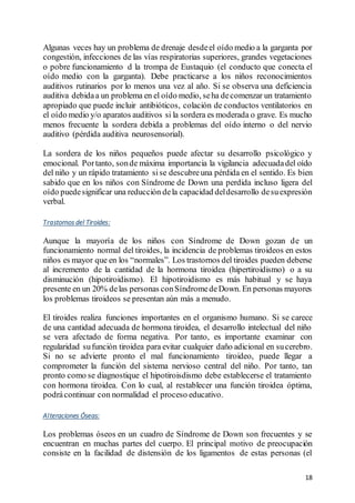 18
Algunas veces hay un problema de drenaje desdeel oído medio a la garganta por
congestión, infecciones de las vías respiratorias superiores, grandes vegetaciones
o pobre funcionamiento d la trompa de Eustaquio (el conducto que conecta el
oído medio con la garganta). Debe practicarse a los niños reconocimientos
auditivos rutinarios por lo menos una vez al año. Si se observa una deficiencia
auditiva debidaa un problema en el oído medio, seha decomenzar un tratamiento
apropiado que puede incluir antibióticos, colación de conductos ventilatorios en
el oído medio y/o aparatos auditivos si la sordera es moderada o grave. Es mucho
menos frecuente la sordera debida a problemas del oído interno o del nervio
auditivo (pérdida auditiva neurosensorial).
La sordera de los niños pequeños puede afectar su desarrollo psicológico y
emocional. Portanto, sonde máxima importancia la vigilancia adecuadadel oído
del niño y un rápido tratamiento sise descubreuna pérdida en el sentido. Es bien
sabido que en los niños con Síndrome de Down una perdida incluso ligera del
oído puedesignificar una reducción dela capacidad deldesarrollo desuexpresión
verbal.
Trastornos del Tiroides:
Aunque la mayoría de los niños con Síndrome de Down gozan de un
funcionamiento normal del tiroides, la incidencia de problemas tiroideos en estos
niños es mayor que en los “normales”. Los trastornos del tiroides pueden deberse
al incremento de la cantidad de la hormona tiroidea (hipertiroidismo) o a su
disminución (hipotiroidismo). El hipotiroidismo es más habitual y se haya
presente en un 20% delas personas conSíndromedeDown. En personas mayores
los problemas tiroideos se presentan aún más a menudo.
El tiroides realiza funciones importantes en el organismo humano. Si se carece
de una cantidad adecuada de hormona tiroidea, el desarrollo intelectual del niño
se vera afectado de forma negativa. Por tanto, es importante examinar con
regularidad sufunción tiroidea para evitar cualquier daño adicional en sucerebro.
Si no se advierte pronto el mal funcionamiento tiroideo, puede llegar a
comprometer la función del sistema nervioso central del niño. Por tanto, tan
pronto como se diagnostique el hipotiroisdismo debe establecerse el tratamiento
con hormona tiroidea. Con lo cual, al restablecer una función tiroidea óptima,
podrácontinuar con normalidad el proceso educativo.
Alteraciones Óseas:
Los problemas óseos en un cuadro de Síndrome de Down son frecuentes y se
encuentran en muchas partes del cuerpo. El principal motivo de preocupación
consiste en la facilidad de distensión de los ligamentos de estas personas (el
 