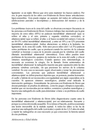 19
ligamento es un tejido fibroso que sirve para mantener los huesos unidos). Por
eso, la gran mayoría de los niños con Síndrome de Down tienen articulaciones
hiper-extensibles. Esto puede originar un aumento del índice de subluxaciones
(dislocaciones parciales o incompletas) y dislocaciones del menisco y de la
cadera.
Los problemas óseos en la zona del cuello se observan con mayor frecuencia en
las personas conSíndromede Down. Extensos trabajos han mostrado que la gran
mayoría de estos niños (85%) no padecen inestabilidad atlantoaxial (que se
refiere al atlas y al axis, primera y segunda vértebras cervicales), ni
atlantooccipital (que se refiere al atlas y al hueso occipital del carneo). Cerca de
un 10-15% sufren inestabilidad atlantoaxial, y entre un 10% y un 12% presentan
inestabilidad atlantooccipital. Ambas alteraciones se deben a la laxitudes los
ligamentos de la zona del cuello. Sólo unos pocos niños (del 1 al 2%) padecen
serios problemas de cuello, que se producen cuando los nervios de la columna
vertebral se lesionan a causa de la presión causada por la vértebras del cuello
(llamada inestabilidad atlantoaxial sintomática). Estos niños pueden tener
problemas de locomoción, quejarse de molestias en la zona del cuello y ofrecer
sintamos neurológicos concretos. Cuando aparece esta sintomatologia, es
necesaria en ocasiones la cirugía. En la llamada forma asintomatica de
inestabilidad atlantoaxial la radiografía muestra una gran separación entre las dos
primeras vértebras cervicales, sin que presionen los nervios de la columna
vertebral. En este caso es necesario seguir observando y tomar las precauciones
convenientes. Las personas que padecen inestabilidad atlantoaxial y
atlantooccipital no deben practicar deportes que, en potencia, puedan lesionarles
el cuello y habrán de ser reconocidos conregularidad por algún especialista en la
cuestión. Si aparecen sintamos neurológicos, pueden estar indicada la
intervención quirúrgica. Generalmente las personas con Síndrome de Down que
desean participar en pruebas de atletismo, como los juegos olímpicos especiales,
tendrán que ser reconocidas por un médico, someterse a pruebas neurológicas y
hacerse una radiografía de cuello para determinar sitiene o no problema decuello
importante.
En las personas con Síndrome de Down debe diagnosticarse cuanto antes la
inestabilidad atlantoaxial y atlantooccipital, por ser relativamente frecuente y
porquesucorrecciónresulta asequible. Siseretrasa el hacerlo, podríaocasionarse
una lesión irreversible de la medula espinal. A todos los niños se les ha de
practicar una radiografía del cuello (cervicales) a partir de los 2,3-5 años de edad,
y repetir las radiografías en caso necesario ya que conocemos la historia natural
de este problema.
Adolescencia y Edad Adulta
 
