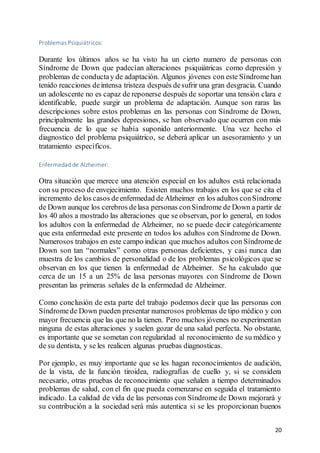 20
Problemas Psiquiátricos:
Durante los últimos años se ha visto ha un cierto numero de personas con
Síndrome de Down que padecían alteraciones psiquiátricas como depresión y
problemas de conductay de adaptación. Algunos jóvenes con este Síndrome han
tenido reacciones deintensa tristeza después desufrir una gran desgracia. Cuando
un adolescente no es capaz de reponerse después de soportar una tensión clara e
identificable, puede surgir un problema de adaptación. Aunque son raras las
descripciones sobre estos problemas en las personas con Síndrome de Down,
principalmente las grandes depresiones, se han observado que ocurren con más
frecuencia de lo que se había suponido anteriormente. Una vez hecho el
diagnostico del problema psiquiátrico, se deberá aplicar un asesoramiento y un
tratamiento específicos.
Enfermedad de Alzheimer:
Otra situación que merece una atención especial en los adultos está relacionada
con su proceso de envejecimiento. Existen muchos trabajos en los que se cita el
incremento delos casos deenfermedad deAlzheimer en los adultos conSíndrome
de Down aunque los cerebros delasa personas conSíndrome de Down a partir de
los 40 años a mostrado las alteraciones que se observan, por lo general, en todos
los adultos con la enfermedad de Alzheimer, no se puede decir categóricamente
que esta enfermedad este presente en todos los adultos con Síndrome de Down.
Numerosos trabajos en este campo indican que muchos adultos con Síndromede
Down son tan “normales” como otras personas deficientes, y casi nunca dan
muestra de los cambios de personalidad o de los problemas psicológicos que se
observan en los que tienen la enfermedad de Alzheimer. Se ha calculado que
cerca de un 15 a un 25% de lasa personas mayores con Síndrome de Down
presentan las primeras señales de la enfermedad de Alzheimer.
Como conclusión de esta parte del trabajo podemos decir que las personas con
Síndromede Down pueden presentar numerosos problemas de tipo médico y con
mayor frecuencia que las que no la tienen. Pero muchos jóvenes no experimentan
ninguna de estas alteraciones y suelen gozar de una salud perfecta. No obstante,
es importante que se sometan con regularidad al reconocimiento de su médico y
de su dentista, y se les realicen algunas pruebas diagnosticas.
Por ejemplo, es muy importante que se les hagan reconocimientos de audición,
de la vista, de la función tiroidea, radiografías de cuello y, si se considera
necesario, otras pruebas de reconocimiento que señalen a tiempo determinados
problemas de salud, con el fin que pueda comenzarse en seguida el tratamiento
indicado. La calidad de vida de las personas con Síndrome de Down mejorará y
su contribución a la sociedad será más autentica si se les proporcionan buenos
 