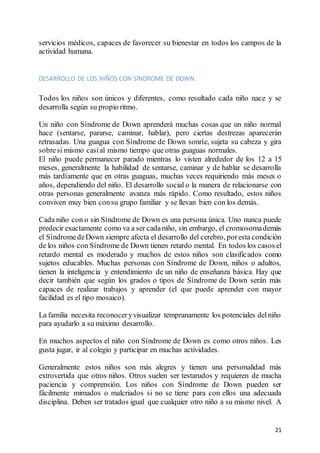 21
servicios médicos, capaces de favorecer su bienestar en todos los campos de la
actividad humana.
DESARROLLO DE LOS NIÑOS CON SÍNDROME DE DOWN.
Todos los niños son únicos y diferentes, como resultado cada niño nace y se
desarrolla según su propio ritmo.
Un niño con Síndrome de Down aprenderá muchas cosas que un niño normal
hace (sentarse, pararse, caminar, hablar), pero ciertas destrezas aparecerán
retrasadas. Una guagua con Síndrome de Down sonríe, sujeta su cabeza y gira
sobresi mismo casial mismo tiempo que otras guaguas normales.
El niño puede permanecer parado mientras lo visten alrededor de los 12 a 15
meses, generalmente la habilidad de sentarse, caminar y de hablar se desarrolla
más tardíamente que en otras guaguas, muchas veces requiriendo más meses o
años, dependiendo del niño. El desarrollo social o la manera de relacionarse con
otras personas generalmente avanza más rápido. Como resultado, estos niños
conviven muy bien consu grupo familiar y se llevan bien con los demás.
Cada niño con o sin Síndrome de Down es una persona única. Uno nunca puede
predecir exactamente como va a ser cadaniño, sin embargo, el cromosomademás
el SíndromedeDown siempre afecta el desarrollo del cerebro, poresta condición
de los niños con Síndrome de Down tienen retardo mental. En todos los casos el
retardo mental es moderado y muchos de estos niños son clasificados como
sujetos educables. Muchas personas con Síndrome de Down, niños o adultos,
tienen la inteligencia y entendimiento de un niño de enseñanza básica. Hay que
decir también que según los grados o tipos de Síndrome de Down serán más
capaces de realizar trabajos y aprender (el que puede aprender con mayor
facilidad es el tipo mosaico).
La familia necesita reconoceryvisualizar tempranamente los potenciales delniño
para ayudarlo a su máximo desarrollo.
En muchos aspectos el niño con Síndrome de Down es como otros niños. Les
gusta jugar, ir al colegio y participar en muchas actividades.
Generalmente estos niños son más alegres y tienen una personalidad más
extrovertida que otros niños. Otros suelen ser testarudos y requieren de mucha
paciencia y comprensión. Los niños con Síndrome de Down pueden ser
fácilmente mimados o malcriados si no se tiene para con ellos una adecuada
disciplina. Deben ser tratados igual que cualquier otro niño a su mismo nivel. A
 