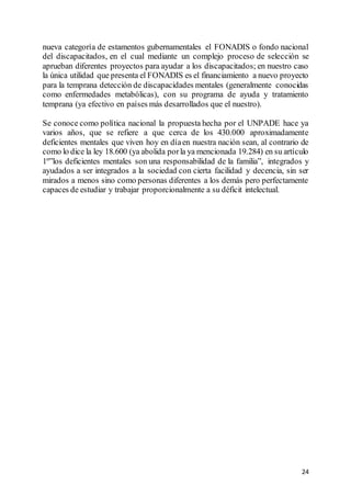 24
nueva categoría de estamentos gubernamentales el FONADIS o fondo nacional
del discapacitados, en el cual mediante un complejo proceso de selección se
aprueban diferentes proyectos para ayudar a los discapacitados; en nuestro caso
la única utilidad que presenta el FONADIS es el financiamiento a nuevo proyecto
para la temprana detección de discapacidades mentales (generalmente conocidas
como enfermedades metabólicas), con su programa de ayuda y tratamiento
temprana (ya efectivo en países más desarrollados que el nuestro).
Se conoce como política nacional la propuesta hecha por el UNPADE hace ya
varios años, que se refiere a que cerca de los 430.000 aproximadamente
deficientes mentales que viven hoy en díaen nuestra nación sean, al contrario de
como lo dice la ley 18.600 (ya abolida porla ya mencionada 19.284) en su artículo
1º”los deficientes mentales son una responsabilidad de la familia”, integrados y
ayudados a ser integrados a la sociedad con cierta facilidad y decencia, sin ser
mirados a menos sino como personas diferentes a los demás pero perfectamente
capaces de estudiar y trabajar proporcionalmente a su déficit intelectual.
 