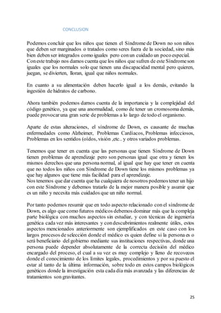 25
CONCLUSION
Podemos concluir que los niños que tienen el Síndrome de Down no son niños
que deben ser marginados o tratados como seres fuera de la sociedad, sino más
bien deben ser integrados como iguales pero conun cuidado un poco especial.
Coneste trabajo nos damos cuenta que los niños que sufren de este Síndromeson
iguales que los normales solo que tienen una discapacidad mental pero quieren,
juegan, se divierten, lloran, igual que niños normales.
En cuanto a su alimentación deben hacerlo igual a los demás, evitando la
ingestión de hidratos de carbono.
Ahora también podemos darnos cuenta de la importancia y la complejidad del
código genético, ya que una anormalidad, como de tener un cromosoma demás,
puede provocaruna gran serie de problemas a lo largo de todo el organismo.
Aparte de estas alteraciones, el síndrome de Down, es causante de muchas
enfermedades como Alzheimer, Problemas Cardíacos, Problemas infecciosos,
Problemas en los sentidos (oídos, visión ,etc.. y otros variados problemas.
Tenemos que tener en cuenta que las personas que tienen Síndrome de Down
tienen problemas de aprendizaje pero son personas igual que otra y tienen los
mismos derechos que una persona normal, al igual que hay que tener en cuenta
que no todos los niños con Síndrome de Down tiene los mismos problemas ya
que hay algunos que tiene más facilidad para el aprendizaje.
Nos tenemos que dar cuenta que ha cualquiera de nosotros podemostener un hijo
con este Síndrome y debemos tratarlo de la mejor manera posible y asumir que
es un niño y necesita más cuidados que un niño normal.
Por tanto podemos resumir que en todo aspecto relacionado con el síndrome de
Down, es algo que como futuros médicos debemos dominar más que la compleja
parte biológica con muchos aspectos sin estudiar, y con técnicas de ingeniería
genética cada vez más interesantes y condescubrimientos realmente útiles, estos
aspectos mencionados anteriormente son ejemplificados en este caso con los
largos procesos de selección donde el médico es quien define si la persona es o
será beneficiario del gobierno mediante sus instituciones respectivas, donde una
persona puede depender absolutamente de la correcta decisión del médico
encargado del proceso, el cual a su vez es muy complejo y lleno de recovecos
donde el conocimiento de los límites legales, procedimientos y por su puesto el
estar al tanto de la última información, sobre todo en estos campos biológicos
genéticos donde la investigación esta cada día más avanzada y las diferencias de
tratamientos son gravitantes.
 