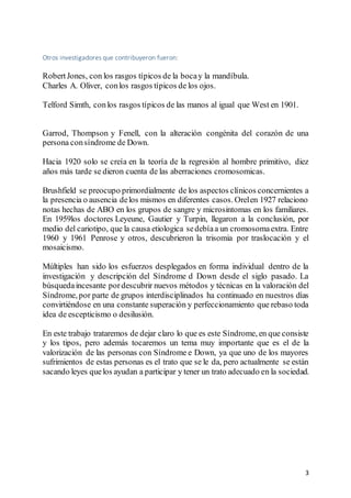 3
Otros investigadores que contribuyeron fueron:
RobertJones, con los rasgos típicos de la bocay la mandíbula.
Charles A. Oliver, conlos rasgos típicos de los ojos.
Telford Simth, conlos rasgos típicos de las manos al igual que West en 1901.
Garrod, Thompson y Fenell, con la alteración congénita del corazón de una
persona consíndrome de Down.
Hacia 1920 solo se creía en la teoría de la regresión al hombre primitivo, diez
años más tarde se dieron cuenta de las aberraciones cromosomicas.
Brushfield se preocupo primordialmente de los aspectos clínicos concernientes a
la presencia o ausencia delos mismos en diferentes casos. Orelen 1927 relaciono
notas hechas de ABO en los grupos de sangre y microsintomas en los familiares.
En 1959los doctores Leyeune, Gautier y Turpin, llegaron a la conclusión, por
medio del cariotipo, que la causa etiologica sedebíaa un cromosomaextra. Entre
1960 y 1961 Penrose y otros, descubrieron la trisomia por traslocación y el
mosaicismo.
Múltiples han sido los esfuerzos desplegados en forma individual dentro de la
investigación y descripción del Síndrome d Down desde el siglo pasado. La
búsquedaincesante pordescubrir nuevos métodos y técnicas en la valoración del
Síndrome, por parte de grupos interdisciplinados ha continuado en nuestros días
convirtiéndose en una constante superación y perfeccionamiento que rebaso toda
idea de escepticismo o desilusión.
En este trabajo trataremos de dejar claro lo que es este Síndrome, en que consiste
y los tipos, pero además tocaremos un tema muy importante que es el de la
valorización de las personas con Síndrome e Down, ya que uno de los mayores
sufrimientos de estas personas es el trato que se le da, pero actualmente se están
sacando leyes quelos ayudan a participar y tener un trato adecuado en la sociedad.
 