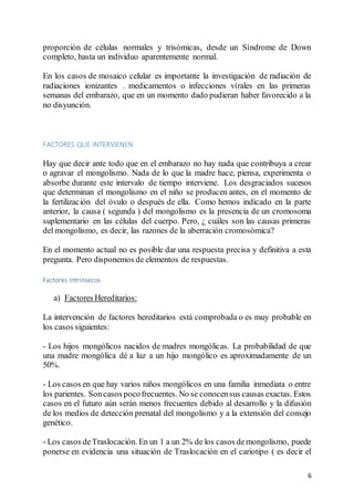 6
proporción de células normales y trisómicas, desde un Síndrome de Down
completo, hasta un individuo aparentemente normal.
En los casos de mosaico celular es importante la investigación de radiación de
radiaciones ionizantes . medicamentos o infecciones vírales en las primeras
semanas del embarazo, que en un momento dado pudieran haber favorecido a la
no disyunción.
FACTORES QUE INTERVIENEN
Hay que decir ante todo que en el embarazo no hay nada que contribuya a crear
o agravar el mongolismo. Nada de lo que la madre hace, piensa, experimenta o
absorbe durante este intervalo de tiempo interviene. Los desgraciados sucesos
que determinan el mongolismo en el niño se producen antes, en el momento de
la fertilización del óvulo o después de ella. Como hemos indicado en la parte
anterior, la causa ( segunda ) del mongolismo es la presencia de un cromosoma
suplementario en las células del cuerpo. Pero, ¿ cuáles son las causas primeras
del mongolismo, es decir, las razones de la aberración cromosómica?
En el momento actual no es posible dar una respuesta precisa y definitiva a esta
pregunta. Pero disponemos de elementos de respuestas.
Factores Intrínsecos
a) Factores Hereditarios:
La intervención de factores hereditarios está comprobada o es muy probable en
los casos siguientes:
- Los hijos mongólicos nacidos de madres mongólicas. La probabilidad de que
una madre mongólica dé a luz a un hijo mongólico es aproximadamente de un
50%.
- Los casos en que hay varios niños mongólicos en una familia inmediata o entre
los parientes. Soncasos pocofrecuentes. No se conocensus causas exactas. Estos
casos en el futuro aún serán menos frecuentes debido al desarrollo y la difusión
de los medios de detección prenatal del mongolismo y a la extensión del consejo
genético.
- Los casos deTraslocación. En un 1 a un 2% de los casos demongolismo, puede
ponerse en evidencia una situación de Traslocación en el cariotipo ( es decir el
 