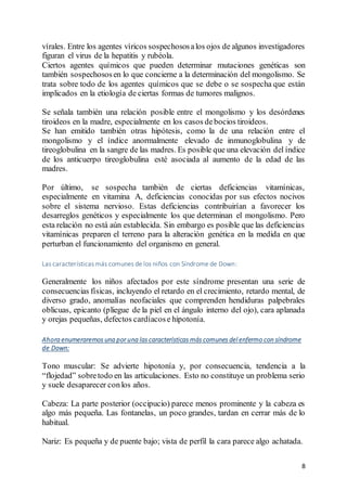 8
vírales. Entre los agentes víricos sospechososalos ojos de algunos investigadores
figuran el virus de la hepatitis y rubéola.
Ciertos agentes químicos que pueden determinar mutaciones genéticas son
también sospechososen lo que concierne a la determinación del mongolismo. Se
trata sobre todo de los agentes químicos que se debe o se sospecha que están
implicados en la etiología de ciertas formas de tumores malignos.
Se señala también una relación posible entre el mongolismo y los desórdenes
tiroideos en la madre, especialmente en los casos debocios tiroideos.
Se han emitido también otras hipótesis, como la de una relación entre el
mongolismo y el índice anormalmente elevado de inmunoglobulina y de
tireoglobulina en la sangre de las madres. Es posible que una elevación del índice
de los anticuerpo tireoglobulina esté asociada al aumento de la edad de las
madres.
Por último, se sospecha también de ciertas deficiencias vitamínicas,
especialmente en vitamina A, deficiencias conocidas por sus efectos nocivos
sobre el sistema nervioso. Estas deficiencias contribuirían a favorecer los
desarreglos genéticos y especialmente los que determinan el mongolismo. Pero
esta relación no está aún establecida. Sin embargo es posible que las deficiencias
vitamínicas preparen el terreno para la alteración genética en la medida en que
perturban el funcionamiento del organismo en general.
Las características más comunes de los niños con Síndrome de Down:
Generalmente los niños afectados por este síndrome presentan una serie de
consecuencias físicas, incluyendo el retardo en el crecimiento, retardo mental, de
diverso grado, anomalías neofaciales que comprenden hendiduras palpebrales
oblicuas, epicanto (pliegue de la piel en el ángulo interno del ojo), cara aplanada
y orejas pequeñas, defectos cardíacose hipotonía.
Ahora enumeraremos una por una las características más comunes del enfermo con síndrome
de Down:
Tono muscular: Se advierte hipotonía y, por consecuencia, tendencia a la
“flojedad” sobretodo en las articulaciones. Esto no constituye un problema serio
y suele desaparecer conlos años.
Cabeza: La parte posterior (occipucio) parece menos prominente y la cabeza es
algo más pequeña. Las fontanelas, un poco grandes, tardan en cerrar más de lo
habitual.
Nariz: Es pequeña y de puente bajo; vista de perfil la cara parece algo achatada.
 