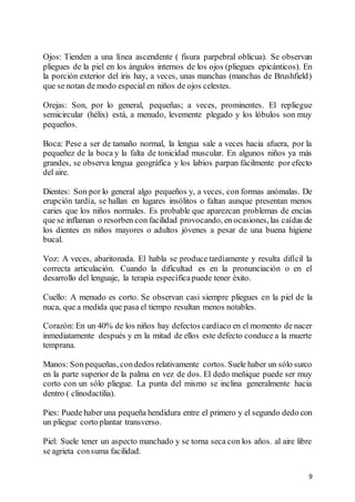 9
Ojos: Tienden a una línea ascendente ( fisura parpebral oblicua). Se observan
pliegues de la piel en los ángulos internos de los ojos (pliegues epicánticos). En
la porción exterior del iris hay, a veces, unas manchas (manchas de Brushfield)
que se notan de modo especial en niños de ojos celestes.
Orejas: Son, por lo general, pequeñas; a veces, prominentes. El repliegue
semicircular (hélix) está, a menudo, levemente plegado y los lóbulos son muy
pequeños.
Boca: Pese a ser de tamaño normal, la lengua sale a veces hacia afuera, por la
pequeñez de la boca y la falta de tonicidad muscular. En algunos niños ya más
grandes, se observa lengua geográfica y los labios parpan fácilmente por efecto
del aire.
Dientes: Son por lo general algo pequeños y, a veces, con formas anómalas. De
erupción tardía, se hallan en lugares insólitos o faltan aunque presentan menos
caries que los niños normales. Es probable que aparezcan problemas de encías
que se inflaman o resorben con facilidad provocando, en ocasiones, las caídas de
los dientes en niños mayores o adultos jóvenes a pesar de una buena higiene
bucal.
Voz: A veces, abaritonada. El habla se produce tardíamente y resulta difícil la
correcta articulación. Cuando la dificultad es en la pronunciación o en el
desarrollo del lenguaje, la terapia específicapuede tener éxito.
Cuello: A menudo es corto. Se observan casi siempre pliegues en la piel de la
nuca, que a medida que pasa el tiempo resultan menos notables.
Corazón: En un 40% de los niños hay defectos cardíaco en el momento de nacer
inmediatamente después y en la mitad de ellos este defecto conduce a la muerte
temprana.
Manos: Son pequeñas, condedos relativamente cortos. Suele haber un sólo surco
en la parte superior de la palma en vez de dos. El dedo meñique puede ser muy
corto con un sólo pliegue. La punta del mismo se inclina generalmente hacia
dentro ( clinodactilia).
Pies: Puede haber una pequeña hendidura entre el primero y el segundo dedo con
un pliegue corto plantar transverso.
Piel: Suele tener un aspecto manchado y se torna seca con los años. al aire libre
se agrieta consuma facilidad.
 