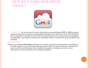 QUÉ ES Y PARA QUÉ SIRVE 
GMAIL? 
 significado: Es un servicio de correo electrónico con posibilidades POP3 e IMAP gratuito 
proporcionado por la empresa estadounidense Google, Inc a partir del 15 de abril de 2004 y 
que ha captado la atención de los medios de información por sus innovaciones tecnológicas, 
su capacidad, y por algunas noticias que alertaban sobre la violación de la privacidad de los 
usuarios. 
Para qué sirve 
Gmail es un correo electrónico enfocado en usuarios que desean personalizar su bandeja de 
entrada a gusto, y que necesitan comunicarse por medio de este sistema de comunicación 
que ha venido a revolucionar todo el ámbito de negocios y trabajos, por ello es muy 
solicitado un correo electrónico en el trabajo propósito 
 