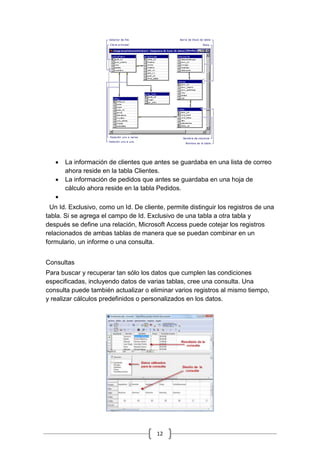12
 La información de clientes que antes se guardaba en una lista de correo
ahora reside en la tabla Clientes.
 La información de pedidos que antes se guardaba en una hoja de
cálculo ahora reside en la tabla Pedidos.

Un Id. Exclusivo, como un Id. De cliente, permite distinguir los registros de una
tabla. Si se agrega el campo de Id. Exclusivo de una tabla a otra tabla y
después se define una relación, Microsoft Access puede cotejar los registros
relacionados de ambas tablas de manera que se puedan combinar en un
formulario, un informe o una consulta.
Consultas
Para buscar y recuperar tan sólo los datos que cumplen las condiciones
especificadas, incluyendo datos de varias tablas, cree una consulta. Una
consulta puede también actualizar o eliminar varios registros al mismo tiempo,
y realizar cálculos predefinidos o personalizados en los datos.
 
