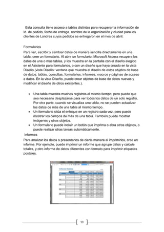 13
Esta consulta tiene acceso a tablas distintas para recuperar la información de
Id. de pedido, fecha de entrega, nombre de la organización y ciudad para los
clientes de Londres cuyos pedidos se entregaron en el mes de abril.
Formularios
Para ver, escribir y cambiar datos de manera sencilla directamente en una
tabla, cree un formulario. Al abrir un formulario, Microsoft Access recupera los
datos de una o más tablas, y los muestra en la pantalla con el diseño elegido
en el Asistente para formularios, o con un diseño que haya creado en la vista
Diseño (vista Diseño: ventana que muestra el diseño de estos objetos de base
de datos: tablas, consultas, formularios, informes, macros y páginas de acceso
a datos. En la vista Diseño, puede crear objetos de base de datos nuevos y
modificar el diseño de otros existentes.).
 Una tabla muestra muchos registros al mismo tiempo, pero puede que
sea necesario desplazarse para ver todos los datos de un solo registro.
Por otra parte, cuando se visualiza una tabla, no se pueden actualizar
los datos de más de una tabla al mismo tiempo.
 Un formulario sitúa el enfoque en un registro cada vez, pero puede
mostrar los campos de más de una tabla. También puede mostrar
imágenes y otros objetos.
 Un formulario puede incluir un botón que imprima o abra otros objetos, o
puede realizar otras tareas automáticamente.
Informes
Para analizar los datos o presentarlos de cierta manera al imprimirlos, cree un
informe. Por ejemplo, puede imprimir un informe que agrupe datos y calcule
totales, y otro informe de datos diferentes con formato para imprimir etiquetas
postales.
 