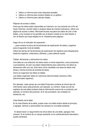 14
 Utilice un informe para crear etiquetas postales.
 Utilice un informe para mostrar totales en un gráfico.
 Utilice un informe para calcular totales.
Páginas de acceso a datos
Para que los datos estén disponibles en Internet o en una intranet con el fin de
hacer informes, escribir datos o analizar datos de manera interactiva, utilice una
página de acceso a datos. Microsoft Access recupera los datos de una o más
tablas, y los muestra en la pantalla con el diseño creado en la vista Diseño o
con el diseño que haya elegido en el Asistente para páginas.
Haga clic en el indicador de expansión…
… para mostrar la barra de herramientas de exploración de datos y registros
para el siguiente nivel de detalle.
Utilice las barras de herramientas de exploración de registros para desplazarse
hasta los registros, ordenarlos y filtrarlos, y para obtener ayuda.
Tablas: Almacenar y administrar los datos
Una tabla es una colección de datos sobre un tema específico, como productos
o proveedores. Al usar una tabla independiente para cada tema, los datos se
almacenan sólo una vez. Esto tiene como resultado una base de datos más
eficaz y menos errores de entrada de datos.
Cómo se organizan los datos en tablas
Las tablas organizan datos en columnas (denominadas campos) y filas
(denominadas registros).
Por ejemplo, cada campo de una tabla Productos contiene el mismo tipo de
información para cada producto, por ejemplo, su nombre. Cada uno de los
registros de esa tabla contiene toda la información acerca de un producto, por
ejemplo, el nombre del producto, el Id. De proveedor, las unidades en
existencia, etc.
Vista Diseño de la tabla
En la vista Diseño de la tabla, puede crear una tabla entera desde el principio,
o agregar, eliminar o personalizar los campos en una tabla existente.
Si desea hacer un seguimiento de otros datos de una tabla, agregue más
campos. Si el nombre de un campo existente no es suficientemente descriptivo,
puede cambiarlo.
 