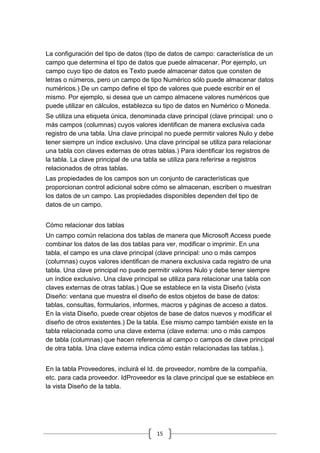 15
La configuración del tipo de datos (tipo de datos de campo: característica de un
campo que determina el tipo de datos que puede almacenar. Por ejemplo, un
campo cuyo tipo de datos es Texto puede almacenar datos que consten de
letras o números, pero un campo de tipo Numérico sólo puede almacenar datos
numéricos.) De un campo define el tipo de valores que puede escribir en el
mismo. Por ejemplo, si desea que un campo almacene valores numéricos que
puede utilizar en cálculos, establezca su tipo de datos en Numérico o Moneda.
Se utiliza una etiqueta única, denominada clave principal (clave principal: uno o
más campos (columnas) cuyos valores identifican de manera exclusiva cada
registro de una tabla. Una clave principal no puede permitir valores Nulo y debe
tener siempre un índice exclusivo. Una clave principal se utiliza para relacionar
una tabla con claves externas de otras tablas.) Para identificar los registros de
la tabla. La clave principal de una tabla se utiliza para referirse a registros
relacionados de otras tablas.
Las propiedades de los campos son un conjunto de características que
proporcionan control adicional sobre cómo se almacenan, escriben o muestran
los datos de un campo. Las propiedades disponibles dependen del tipo de
datos de un campo.
Cómo relacionar dos tablas
Un campo común relaciona dos tablas de manera que Microsoft Access puede
combinar los datos de las dos tablas para ver, modificar o imprimir. En una
tabla, el campo es una clave principal (clave principal: uno o más campos
(columnas) cuyos valores identifican de manera exclusiva cada registro de una
tabla. Una clave principal no puede permitir valores Nulo y debe tener siempre
un índice exclusivo. Una clave principal se utiliza para relacionar una tabla con
claves externas de otras tablas.) Que se establece en la vista Diseño (vista
Diseño: ventana que muestra el diseño de estos objetos de base de datos:
tablas, consultas, formularios, informes, macros y páginas de acceso a datos.
En la vista Diseño, puede crear objetos de base de datos nuevos y modificar el
diseño de otros existentes.) De la tabla. Ese mismo campo también existe en la
tabla relacionada como una clave externa (clave externa: uno o más campos
de tabla (columnas) que hacen referencia al campo o campos de clave principal
de otra tabla. Una clave externa indica cómo están relacionadas las tablas.).
En la tabla Proveedores, incluirá el Id. de proveedor, nombre de la compañía,
etc. para cada proveedor. IdProveedor es la clave principal que se establece en
la vista Diseño de la tabla.
 