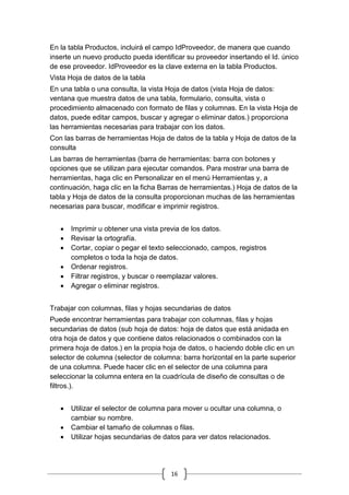 16
En la tabla Productos, incluirá el campo IdProveedor, de manera que cuando
inserte un nuevo producto pueda identificar su proveedor insertando el Id. único
de ese proveedor. IdProveedor es la clave externa en la tabla Productos.
Vista Hoja de datos de la tabla
En una tabla o una consulta, la vista Hoja de datos (vista Hoja de datos:
ventana que muestra datos de una tabla, formulario, consulta, vista o
procedimiento almacenado con formato de filas y columnas. En la vista Hoja de
datos, puede editar campos, buscar y agregar o eliminar datos.) proporciona
las herramientas necesarias para trabajar con los datos.
Con las barras de herramientas Hoja de datos de la tabla y Hoja de datos de la
consulta
Las barras de herramientas (barra de herramientas: barra con botones y
opciones que se utilizan para ejecutar comandos. Para mostrar una barra de
herramientas, haga clic en Personalizar en el menú Herramientas y, a
continuación, haga clic en la ficha Barras de herramientas.) Hoja de datos de la
tabla y Hoja de datos de la consulta proporcionan muchas de las herramientas
necesarias para buscar, modificar e imprimir registros.
 Imprimir u obtener una vista previa de los datos.
 Revisar la ortografía.
 Cortar, copiar o pegar el texto seleccionado, campos, registros
completos o toda la hoja de datos.
 Ordenar registros.
 Filtrar registros, y buscar o reemplazar valores.
 Agregar o eliminar registros.
Trabajar con columnas, filas y hojas secundarias de datos
Puede encontrar herramientas para trabajar con columnas, filas y hojas
secundarias de datos (sub hoja de datos: hoja de datos que está anidada en
otra hoja de datos y que contiene datos relacionados o combinados con la
primera hoja de datos.) en la propia hoja de datos, o haciendo doble clic en un
selector de columna (selector de columna: barra horizontal en la parte superior
de una columna. Puede hacer clic en el selector de una columna para
seleccionar la columna entera en la cuadrícula de diseño de consultas o de
filtros.).
 Utilizar el selector de columna para mover u ocultar una columna, o
cambiar su nombre.
 Cambiar el tamaño de columnas o filas.
 Utilizar hojas secundarias de datos para ver datos relacionados.
 