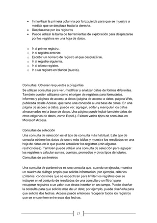 17
 Inmovilizar la primera columna por la izquierda para que se muestre a
medida que se desplaza hacia la derecha.
 Desplazarse por los registros
 Puede utilizar la barra de herramientas de exploración para desplazarse
por los registros en una hoja de datos.
o Ir al primer registro.
o Ir al registro anterior.
o Escribir un número de registro al que desplazarse.
o Ir al registro siguiente.
o Ir al último registro.
o Ir a un registro en blanco (nuevo).
Consultas: Obtener respuestas a preguntas
Se utilizan consultas para ver, modificar y analizar datos de formas diferentes.
También pueden utilizarse como el origen de registros para formularios,
informes y páginas de acceso a datos (página de acceso a datos: página Web,
publicada desde Access, que tiene una conexión a una base de datos. En una
página de acceso a datos, puede ver, agregar, editar y manipular los datos
almacenados en la base de datos. Una página puede incluir también datos de
otros orígenes de datos, como Excel.). Existen varios tipos de consultas en
Microsoft Access.
Consultas de selección
Una consulta de selección es el tipo de consulta más habitual. Este tipo de
consulta obtiene los datos de una o más tablas y muestra los resultados en una
hoja de datos en la que puede actualizar los registros (con algunas
restricciones). También puede utilizar una consulta de selección para agrupar
los registros y calcular sumas, cuentas, promedios y otros tipos de totales.
Consultas de parámetros
Una consulta de parámetros es una consulta que, cuando se ejecuta, muestra
un cuadro de diálogo propio que solicita información, por ejemplo, criterios
(criterios: condiciones que se especifican para limitar los registros que se
incluyen en el conjunto de resultados de una consulta o un filtro.) para
recuperar registros o un valor que desea insertar en un campo. Puede diseñar
la consulta para que solicite más de un dato; por ejemplo, puede diseñarla para
que solicite dos fechas. Access puede entonces recuperar todos los registros
que se encuentren entre esas dos fechas.
 