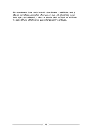 19
Microsoft Access (base de datos de Microsoft Access: colección de datos y
objetos (como tablas, consultas o formularios), que está relacionada con un
tema o propósito concreto. El motor de base de datos Microsoft Jet administra
los datos.) O una tabla histórica que contenga registros antiguos.
 